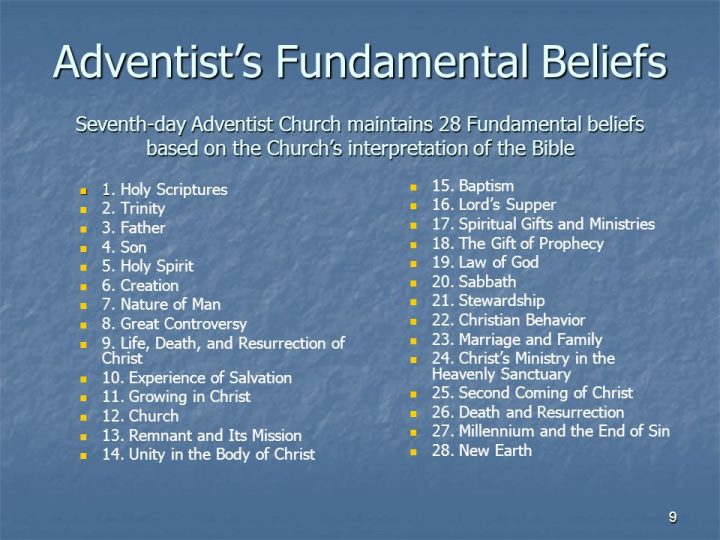 Seventh-day Adventist Church maintains 28 Fundamental beliefs based on the Church’s interpretation of the Bible. 1. Holy Scriptures. 2. Trinity. 3. Father. 4. Son. 5. Holy Spirit. 6. Creation. 7. Nature of Man. 8. Great Controversy. 9. Life, Death, and Resurrection of Christ. 10. Experience of Salvation. 11. Growing in Christ. 12. Church. 13. Remnant and Its Mission. 14. Unity in the Body of Christ. 15. Baptism. 16. Lord’s Supper. 17. Spiritual Gifts and Ministries. 18. The Gift of Prophecy. 19. Law of God. 20. Sabbath. 21. Stewardship. 22. Christian Behavior. 23. Marriage and Family. 24. Christ’s Ministry in the Heavenly Sanctuary. 25. Second Coming of Christ. 26. Death and Resurrection. 27. Millennium and the End of Sin. 28. New Earth.
